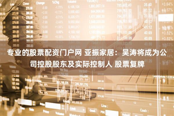 专业的股票配资门户网 亚振家居：吴涛将成为公司控股股东及实际控制人 股票复牌