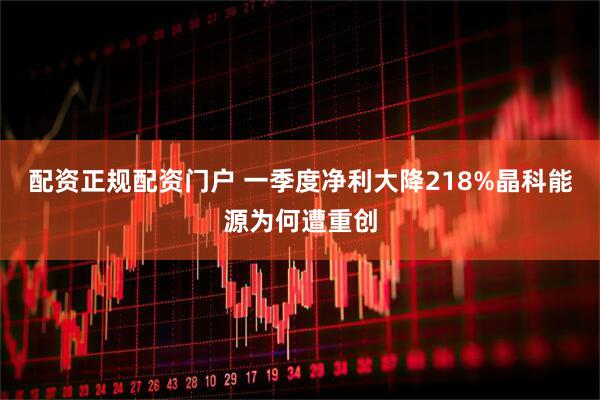配资正规配资门户 一季度净利大降218%晶科能源为何遭重创