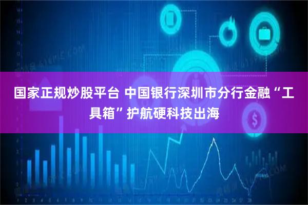 国家正规炒股平台 中国银行深圳市分行金融“工具箱”护航硬科技出海