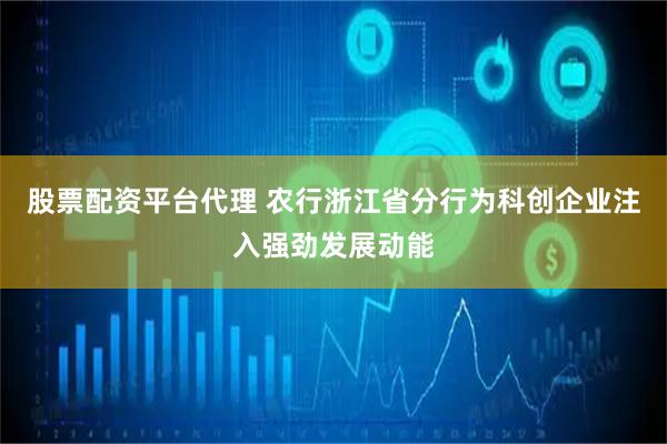 股票配资平台代理 农行浙江省分行为科创企业注入强劲发展动能