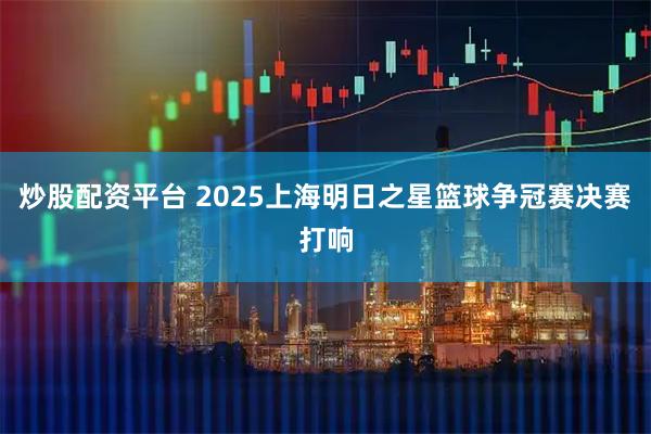 炒股配资平台 2025上海明日之星篮球争冠赛决赛打响