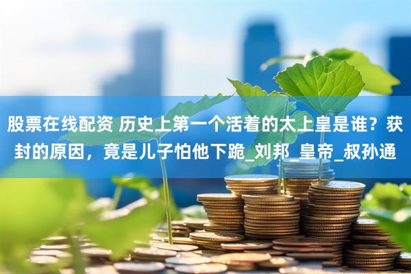 股票在线配资 历史上第一个活着的太上皇是谁？获封的原因，竟是儿子怕他下跪_刘邦_皇帝_叔孙通