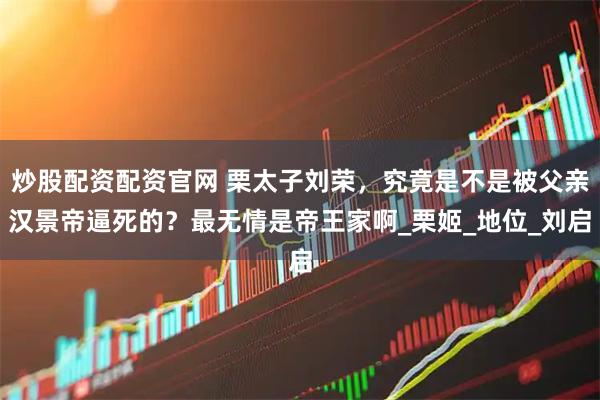 炒股配资配资官网 栗太子刘荣，究竟是不是被父亲汉景帝逼死的？最无情是帝王家啊_栗姬_地位_刘启