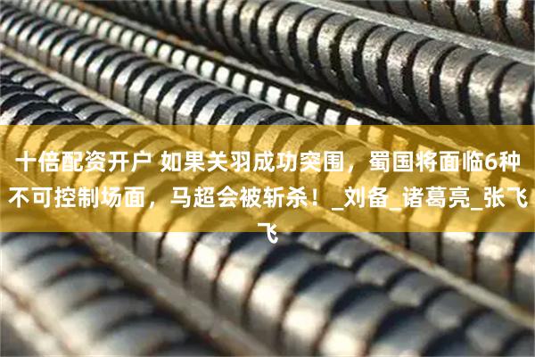 十倍配资开户 如果关羽成功突围，蜀国将面临6种不可控制场面，马超会被斩杀！_刘备_诸葛亮_张飞