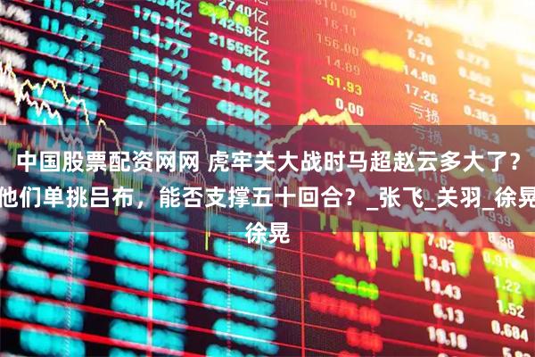 中国股票配资网网 虎牢关大战时马超赵云多大了？他们单挑吕布，能否支撑五十回合？_张飞_关羽_徐晃