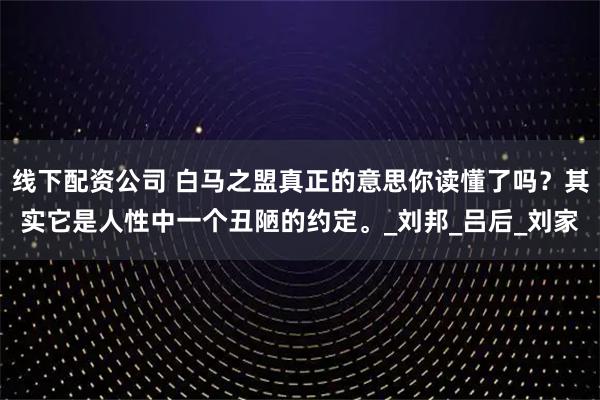 线下配资公司 白马之盟真正的意思你读懂了吗？其实它是人性中一个丑陋的约定。_刘邦_吕后_刘家