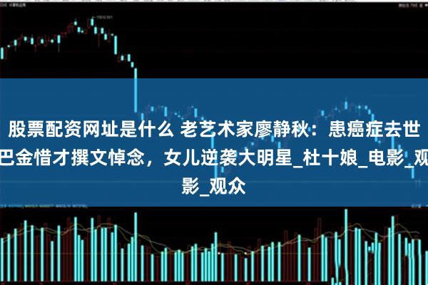 股票配资网址是什么 老艺术家廖静秋：患癌症去世，巴金惜才撰文悼念，女儿逆袭大明星_杜十娘_电影_观众
