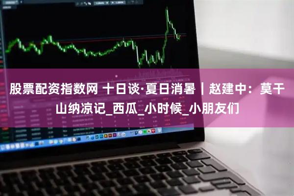 股票配资指数网 十日谈·夏日消暑｜赵建中：莫干山纳凉记_西瓜_小时候_小朋友们