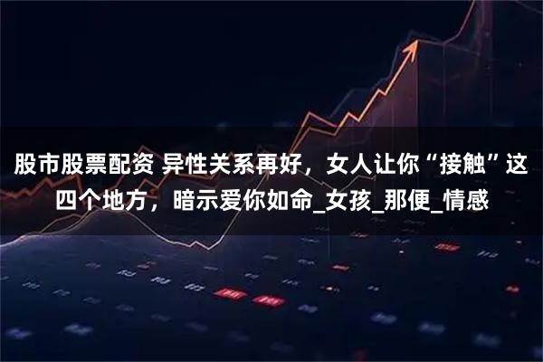 股市股票配资 异性关系再好，女人让你“接触”这四个地方，暗示爱你如命_女孩_那便_情感
