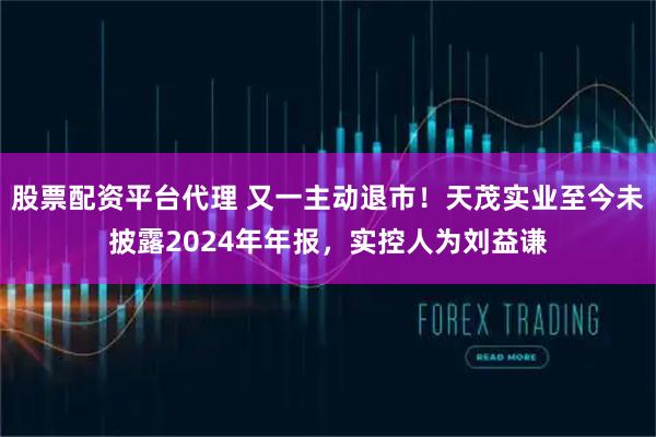 股票配资平台代理 又一主动退市！天茂实业至今未披露2024年年报，实控人为刘益谦