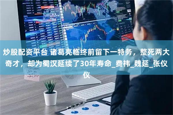 炒股配资平台 诸葛亮临终前留下一特务，整死两大奇才，却为蜀汉延续了30年寿命_费祎_魏延_张仪