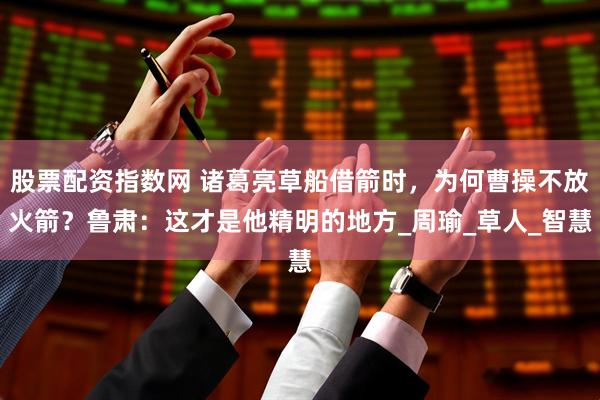 股票配资指数网 诸葛亮草船借箭时，为何曹操不放火箭？鲁肃：这才是他精明的地方_周瑜_草人_智慧