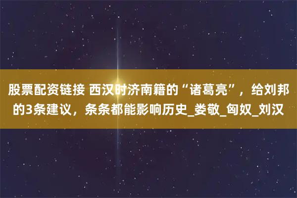 股票配资链接 西汉时济南籍的“诸葛亮”，给刘邦的3条建议，条条都能影响历史_娄敬_匈奴_刘汉