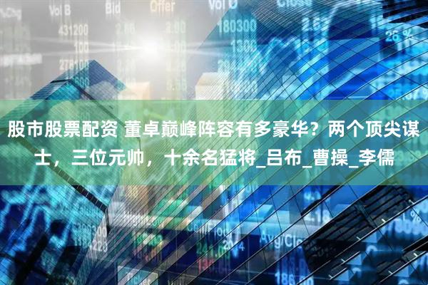 股市股票配资 董卓巅峰阵容有多豪华？两个顶尖谋士，三位元帅，十余名猛将_吕布_曹操_李儒