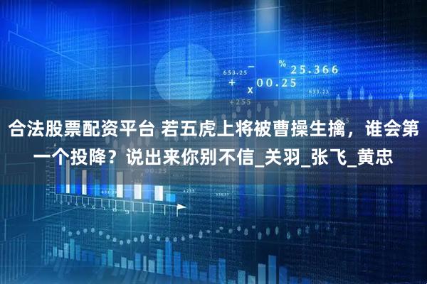 合法股票配资平台 若五虎上将被曹操生擒，谁会第一个投降？说出来你别不信_关羽_张飞_黄忠