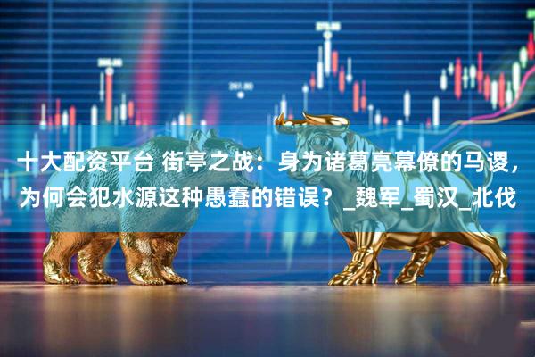 十大配资平台 街亭之战：身为诸葛亮幕僚的马谡，为何会犯水源这种愚蠢的错误？_魏军_蜀汉_北伐