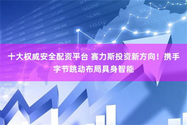 十大权威安全配资平台 赛力斯投资新方向！携手字节跳动布局具身智能