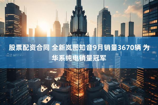 股票配资合同 全新岚图知音9月销量3670辆 为华系纯电销量冠军