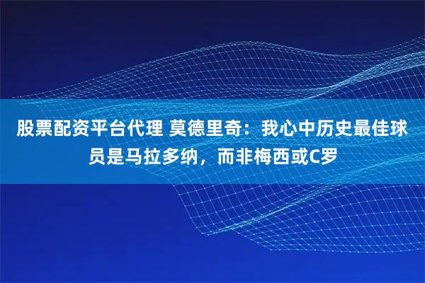 股票配资平台代理 莫德里奇：我心中历史最佳球员是马拉多纳，而非梅西或C罗
