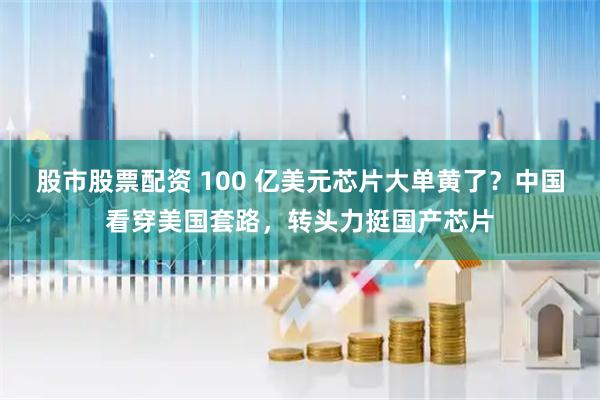 股市股票配资 100 亿美元芯片大单黄了？中国看穿美国套路，转头力挺国产芯片
