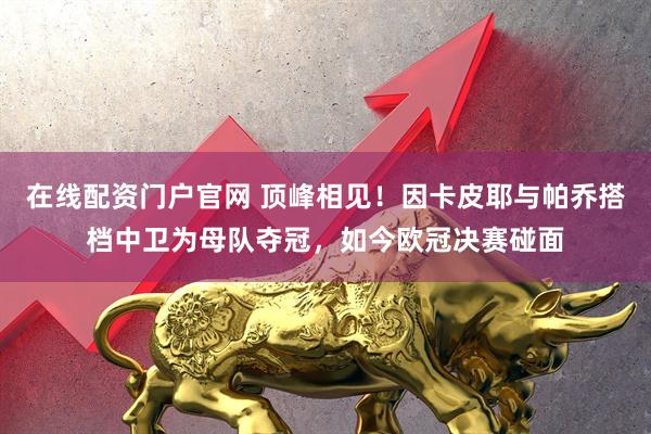 在线配资门户官网 顶峰相见！因卡皮耶与帕乔搭档中卫为母队夺冠，如今欧冠决赛碰面