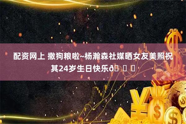 配资网上 撒狗粮啦~杨瀚森社媒晒女友美照祝其24岁生日快乐🎂